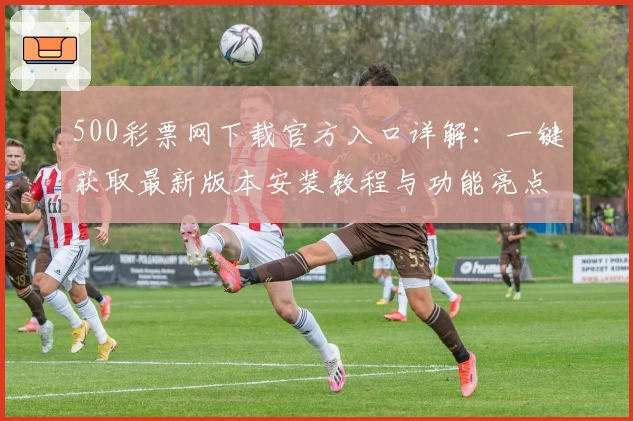 500彩票网下载官方入口详解：一键获取最新版本安装教程与功能亮点解析
