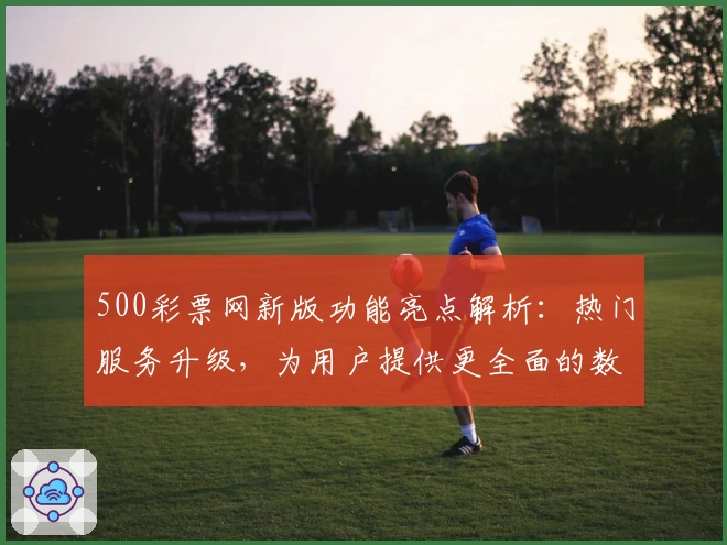 500彩票网新版功能亮点解析：热门服务升级，为用户提供更全面的数字平台体验