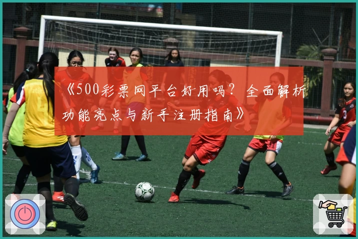 《500彩票网平台好用吗？全面解析功能亮点与新手注册指南》