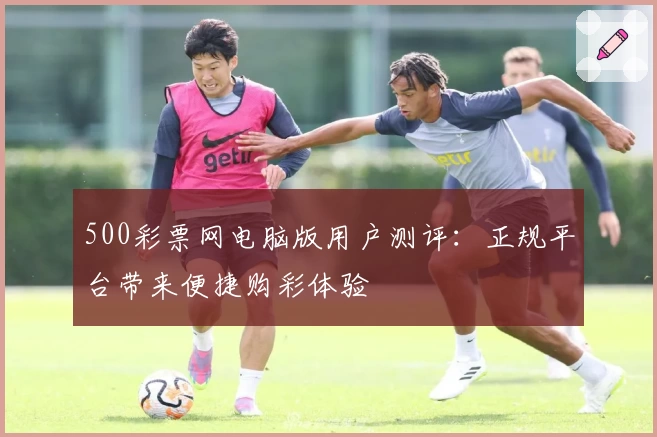 500彩票网电脑版用户测评：正规平台带来便捷购彩体验