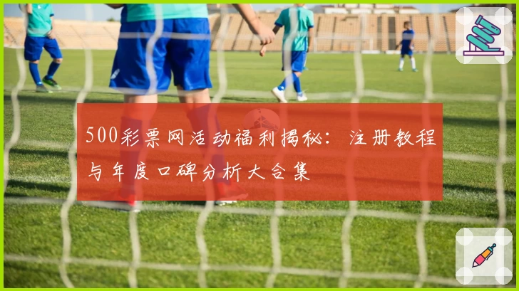 500彩票网活动福利揭秘：注册教程与年度口碑分析大合集