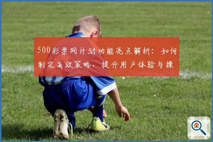 500彩票网计划功能亮点解析：如何制定高效策略，提升用户体验与操作便捷性
