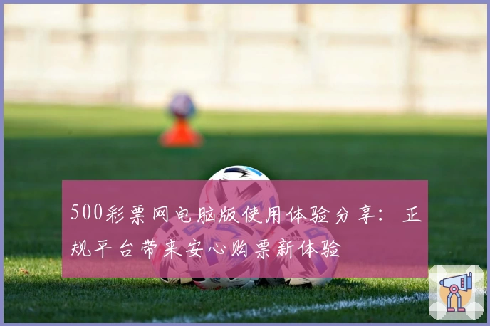 500彩票网电脑版使用体验分享：正规平台带来安心购票新体验