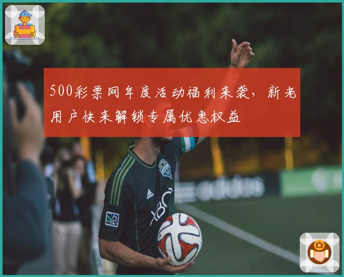 500彩票网年度活动福利来袭，新老用户快来解锁专属优惠权益