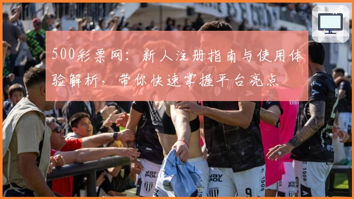 500彩票网：新人注册指南与使用体验解析，带你快速掌握平台亮点