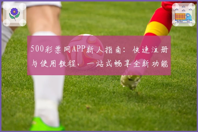 500彩票网APP新人指南：快速注册与使用教程，一站式畅享全新功能亮点