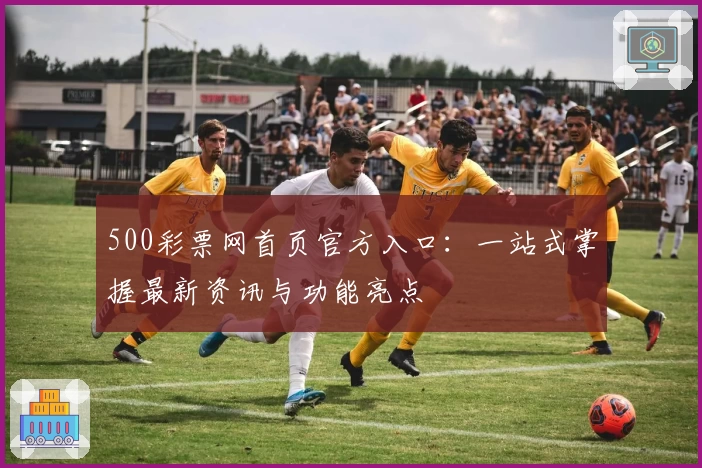 500彩票网首页官方入口：一站式掌握最新资讯与功能亮点