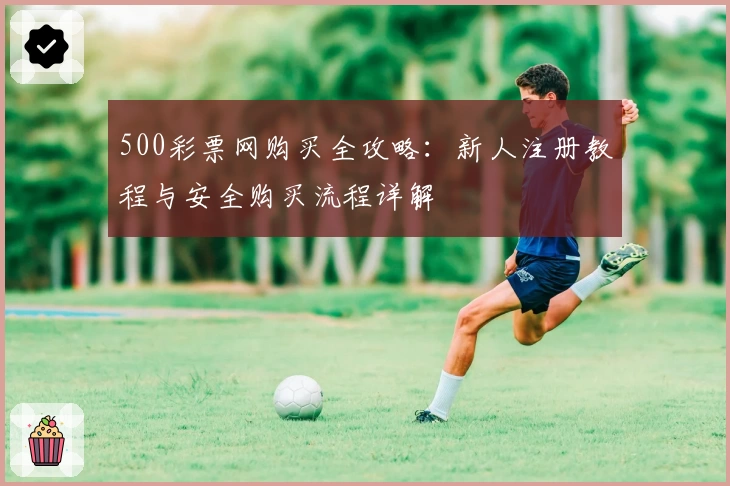500彩票网购买全攻略:新人注册教程与安全购买流程详解