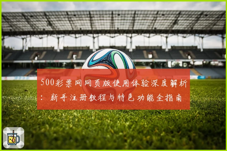 500彩票网网页版使用体验深度解析:新手注册教程与特色功能全指南