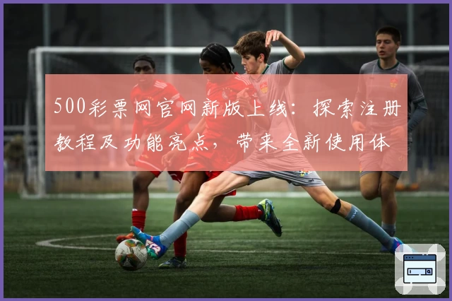 500彩票网官网新版上线:探索注册教程及功能亮点,带来全新使用体验