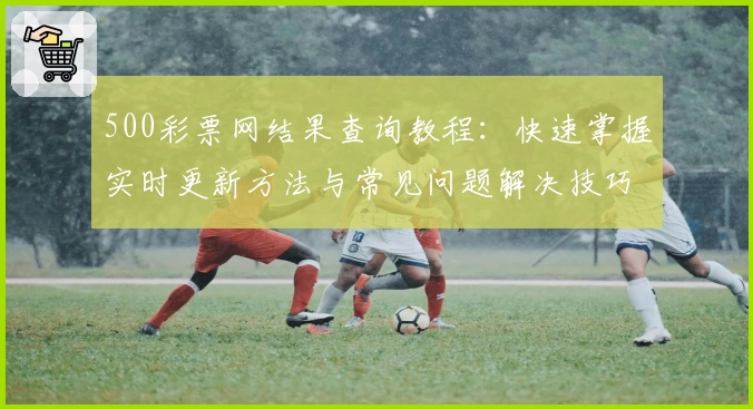 500彩票网结果查询教程：快速掌握实时更新方法与常见问题解决技巧