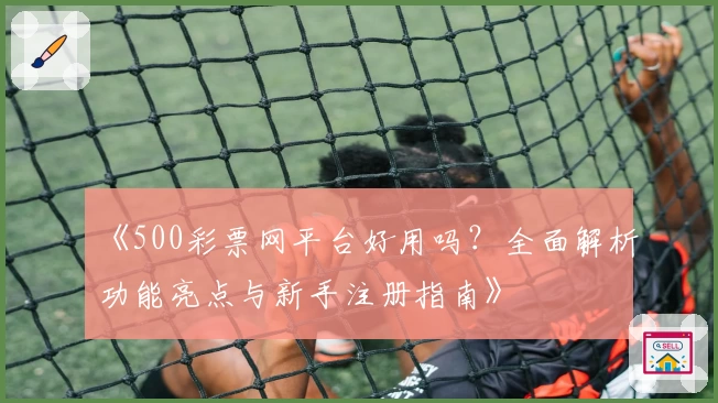 《500彩票网平台好用吗？全面解析功能亮点与新手注册指南》